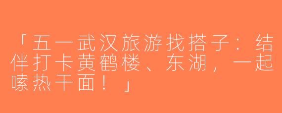「五一武汉旅游找搭子：结伴打卡黄鹤楼、东湖，一起嗦热干面！」