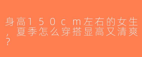 身高150cm左右的女生，夏季怎么穿搭显高又清爽？