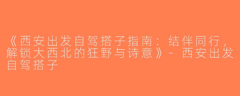 《西安出发自驾搭子指南：结伴同行，解锁大西北的狂野与诗意》-西安出发自驾搭子
