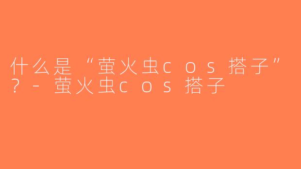 什么是“萤火虫cos搭子”？-萤火虫cos搭子