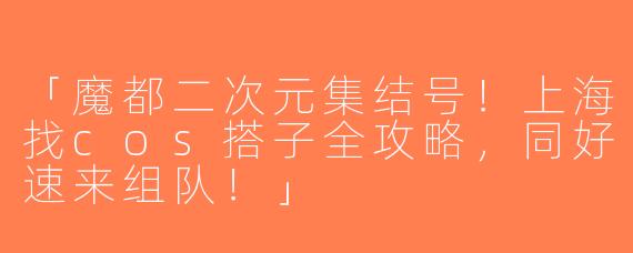 「魔都二次元集结号！上海找cos搭子全攻略，同好速来组队！」