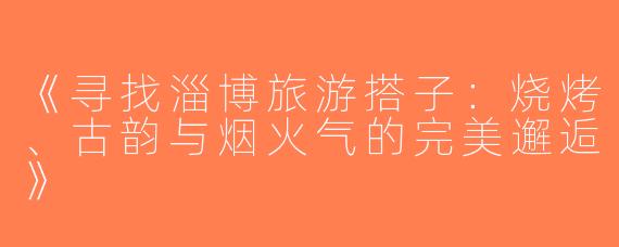《寻找淄博旅游搭子：烧烤、古韵与烟火气的完美邂逅》