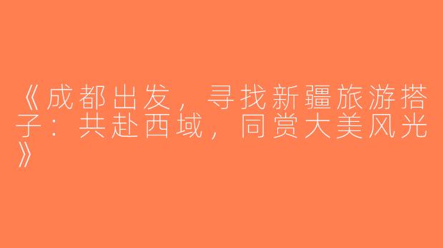 《成都出发，寻找新疆旅游搭子：共赴西域，同赏大美风光》