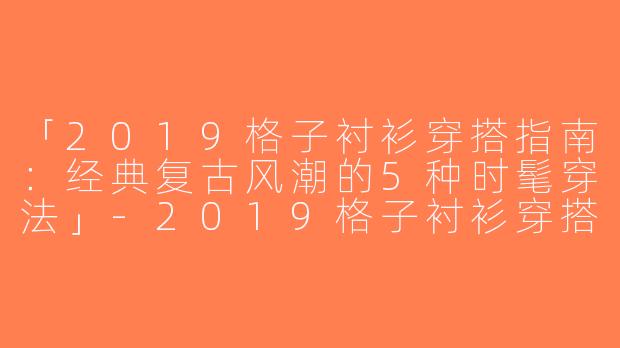 「2019格子衬衫穿搭指南：经典复古风潮的5种时髦穿法」-2019格子衬衫穿搭