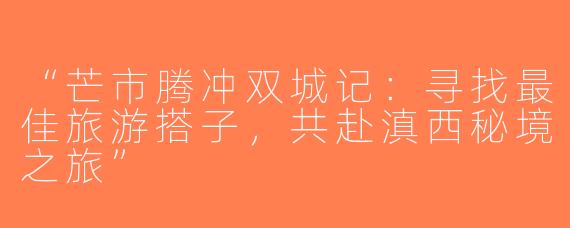 “芒市腾冲双城记：寻找最佳旅游搭子，共赴滇西秘境之旅”