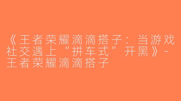 《王者荣耀滴滴搭子：当游戏社交遇上“拼车式”开黑》-王者荣耀滴滴搭子