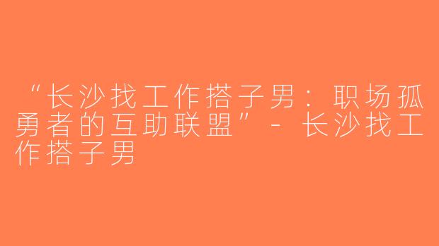 “长沙找工作搭子男：职场孤勇者的互助联盟”-长沙找工作搭子男