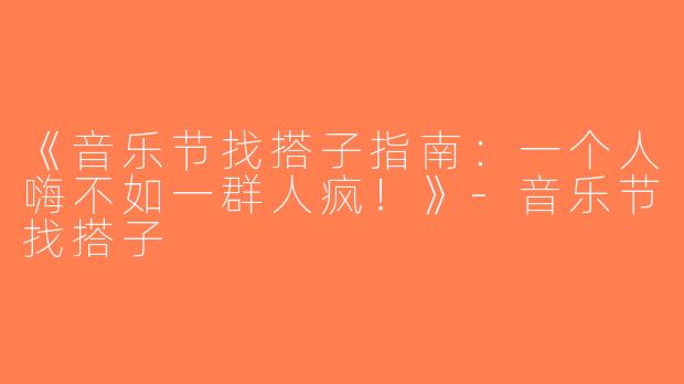 《音乐节找搭子指南：一个人嗨不如一群人疯！》-音乐节找搭子