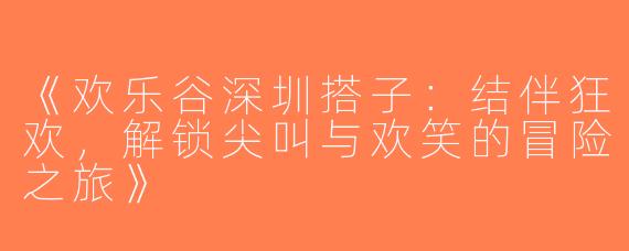 《欢乐谷深圳搭子：结伴狂欢，解锁尖叫与欢笑的冒险之旅》