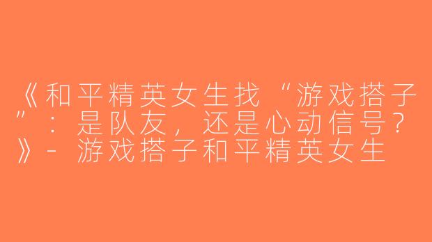 《和平精英女生找“游戏搭子”：是队友，还是心动信号？》-游戏搭子和平精英女生