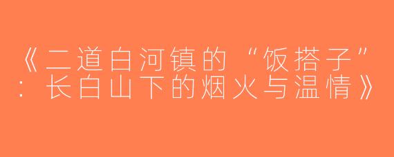 《二道白河镇的“饭搭子”：长白山下的烟火与温情》
