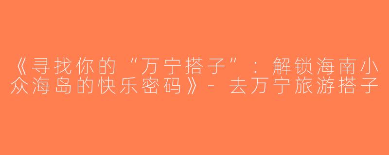《寻找你的“万宁搭子”：解锁海南小众海岛的快乐密码》-去万宁旅游搭子