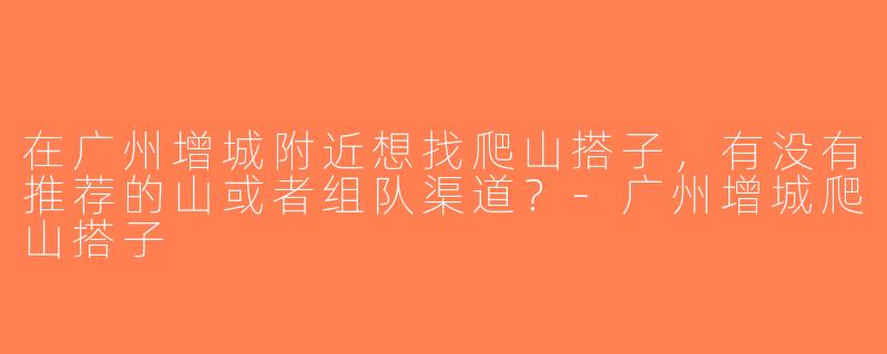 在广州增城附近想找爬山搭子，有没有推荐的山或者组队渠道？-广州增城爬山搭子