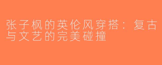 张子枫的英伦风穿搭：复古与文艺的完美碰撞