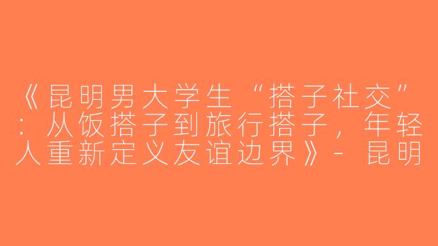 《昆明男大学生“搭子社交”：从饭搭子到旅行搭子，年轻人重新定义友谊边界》-昆明男大学生搭子