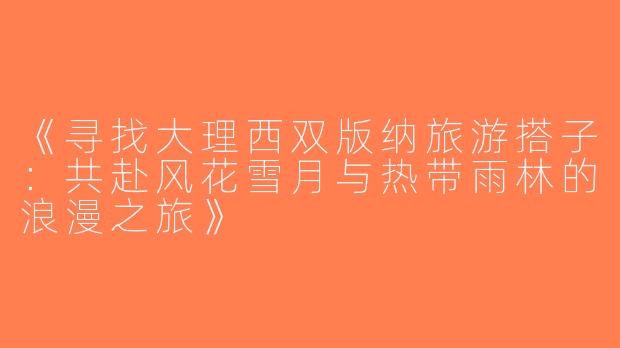 《寻找大理西双版纳旅游搭子：共赴风花雪月与热带雨林的浪漫之旅》