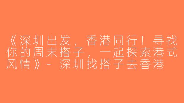 《深圳出发，香港同行！寻找你的周末搭子，一起探索港式风情》-深圳找搭子去香港