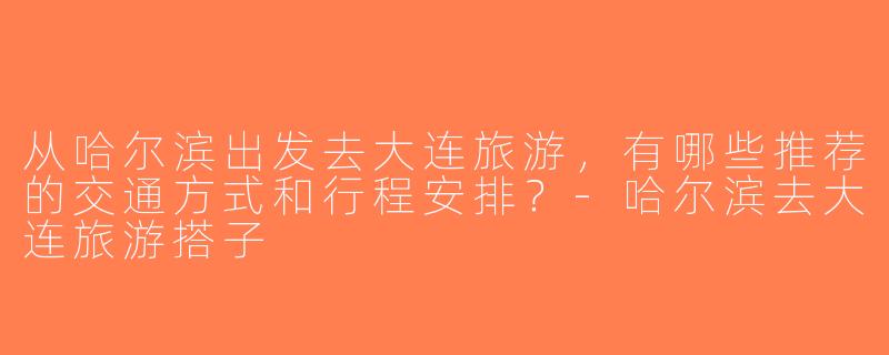 从哈尔滨出发去大连旅游，有哪些推荐的交通方式和行程安排？-哈尔滨去大连旅游搭子