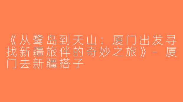 《从鹭岛到天山：厦门出发寻找新疆旅伴的奇妙之旅》-厦门去新疆搭子