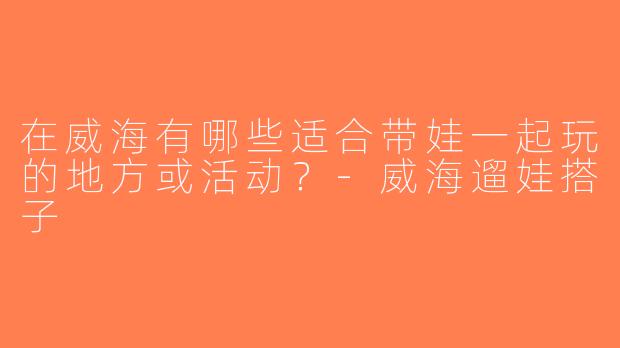 在威海有哪些适合带娃一起玩的地方或活动？-威海遛娃搭子