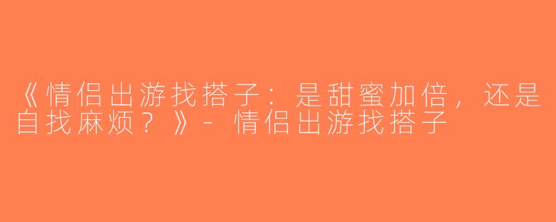 《情侣出游找搭子：是甜蜜加倍，还是自找麻烦？》-情侣出游找搭子
