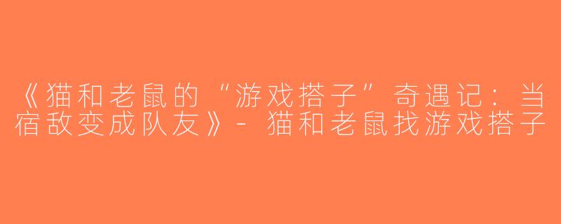 《猫和老鼠的“游戏搭子”奇遇记：当宿敌变成队友》-猫和老鼠找游戏搭子