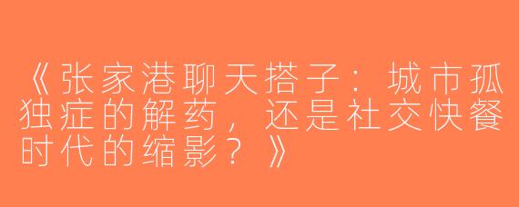《张家港聊天搭子：城市孤独症的解药，还是社交快餐时代的缩影？》