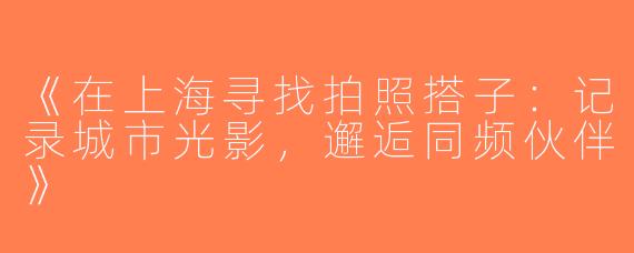 《在上海寻找拍照搭子：记录城市光影，邂逅同频伙伴》