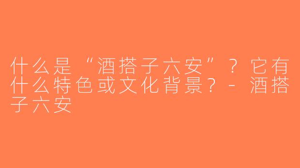 什么是“酒搭子六安”？它有什么特色或文化背景？-酒搭子六安