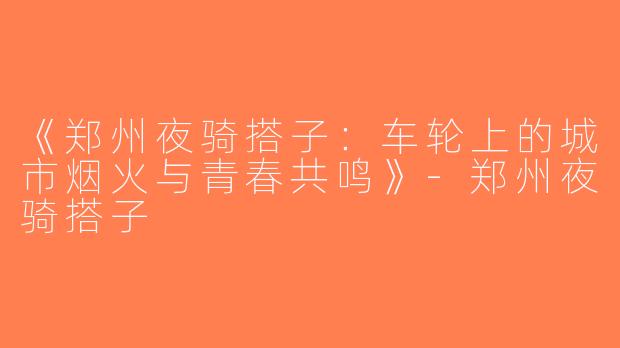 《郑州夜骑搭子：车轮上的城市烟火与青春共鸣》-郑州夜骑搭子