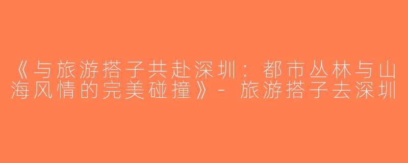 《与旅游搭子共赴深圳：都市丛林与山海风情的完美碰撞》-旅游搭子去深圳