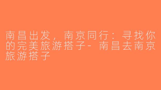 南昌出发，南京同行：寻找你的完美旅游搭子-南昌去南京旅游搭子