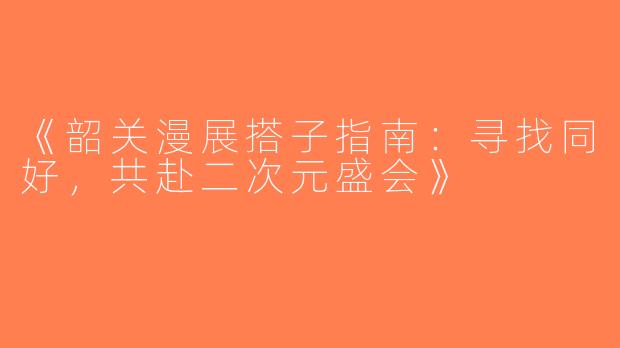 《韶关漫展搭子指南：寻找同好，共赴二次元盛会》