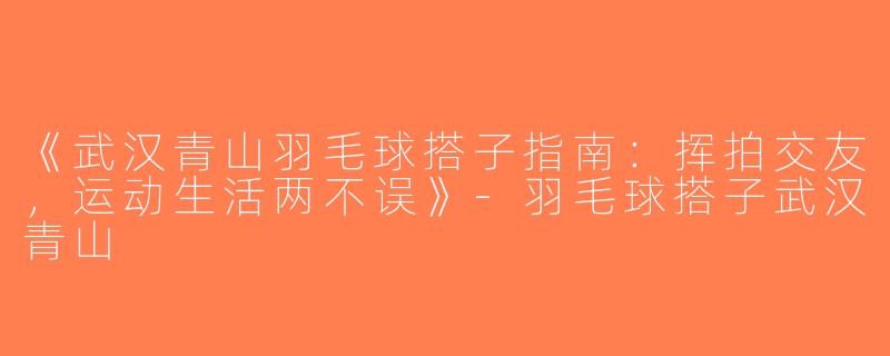 《武汉青山羽毛球搭子指南：挥拍交友，运动生活两不误》-羽毛球搭子武汉青山