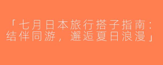 「七月日本旅行搭子指南：结伴同游，邂逅夏日浪漫」