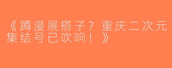 《蹲漫展搭子？重庆二次元集结号已吹响！》