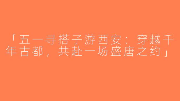 「五一寻搭子游西安：穿越千年古都，共赴一场盛唐之约」