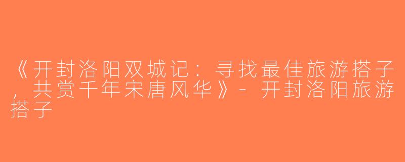 《开封洛阳双城记：寻找最佳旅游搭子，共赏千年宋唐风华》-开封洛阳旅游搭子