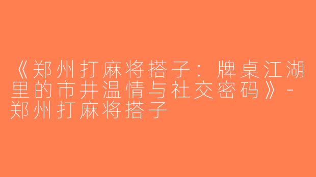 《郑州打麻将搭子：牌桌江湖里的市井温情与社交密码》-郑州打麻将搭子
