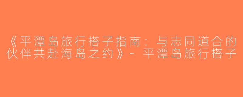 《平潭岛旅行搭子指南：与志同道合的伙伴共赴海岛之约》-平潭岛旅行搭子