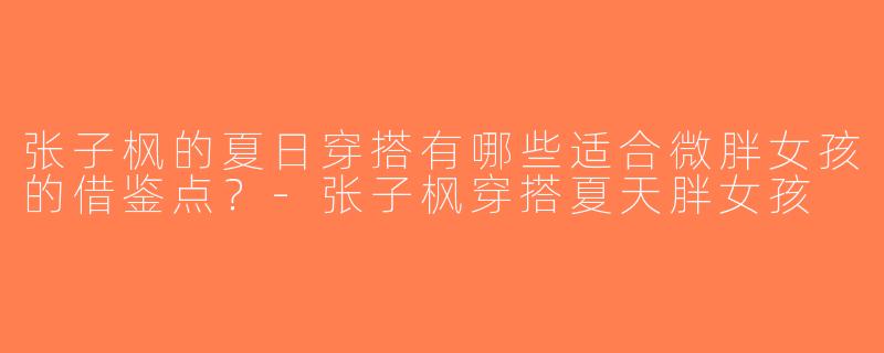 张子枫的夏日穿搭有哪些适合微胖女孩的借鉴点？-张子枫穿搭夏天胖女孩