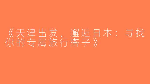 《天津出发，邂逅日本：寻找你的专属旅行搭子》