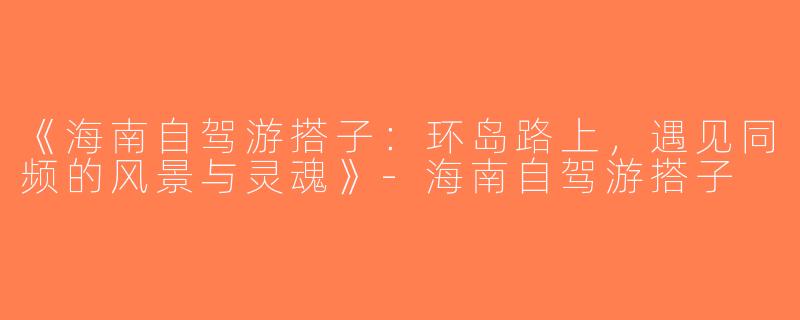 《海南自驾游搭子：环岛路上，遇见同频的风景与灵魂》-海南自驾游搭子