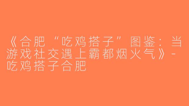 《合肥“吃鸡搭子”图鉴：当游戏社交遇上霸都烟火气》-吃鸡搭子合肥