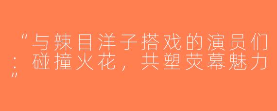 “与辣目洋子搭戏的演员们：碰撞火花，共塑荧幕魅力”