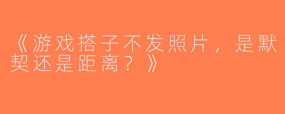 《游戏搭子不发照片，是默契还是距离？》