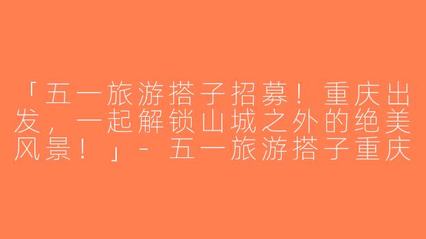 「五一旅游搭子招募！重庆出发，一起解锁山城之外的绝美风景！」-五一旅游搭子重庆出发