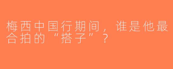 梅西中国行期间，谁是他最合拍的“搭子”？