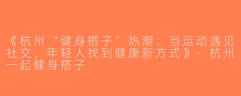 《杭州“健身搭子”热潮：当运动遇见社交，年轻人找到健康新方式》-杭州一起健身搭子