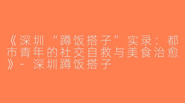 《深圳“蹲饭搭子”实录：都市青年的社交自救与美食治愈》-深圳蹲饭搭子